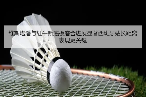 维斯塔潘与红牛新底板磨合进展显著西班牙站长距离表现更关键